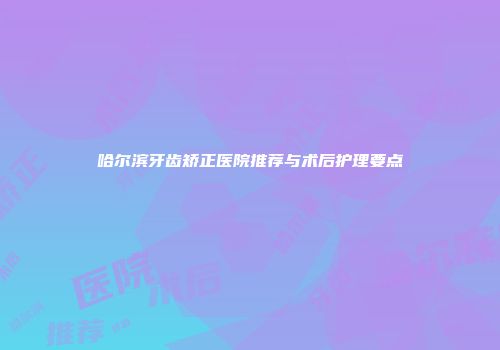 哈尔滨牙齿矫正医院推荐与术后护理要点