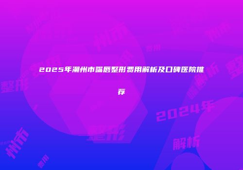 2025年潮州市嘴唇整形费用解析及口碑医院推荐
