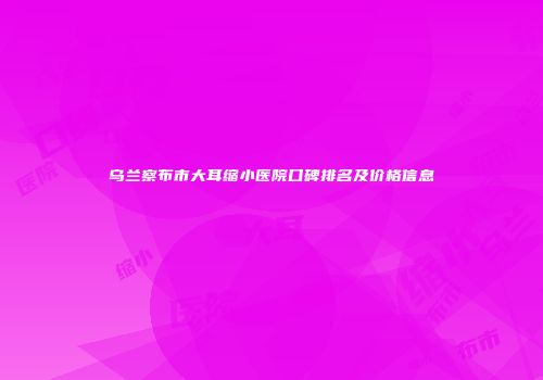 乌兰察布市大耳缩小医院口碑排名及价格信息
