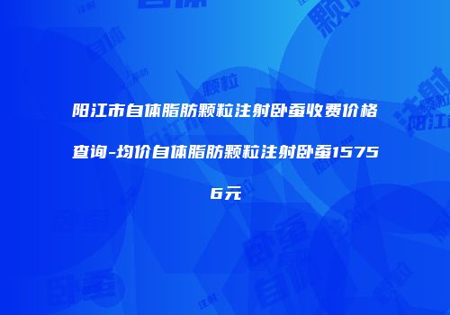 阳江市自体脂肪颗粒注射卧蚕收费价格查询-均价自体脂肪颗粒注射卧蚕15756元