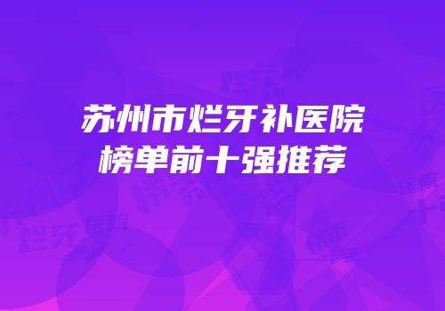 苏州市烂牙补医院榜单前十强推荐
