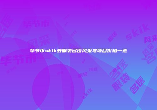 毕节市skik去眼袋名医风采与项目价格一览