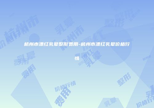 杭州市漂红乳晕整形费用-杭州市漂红乳晕价格行情