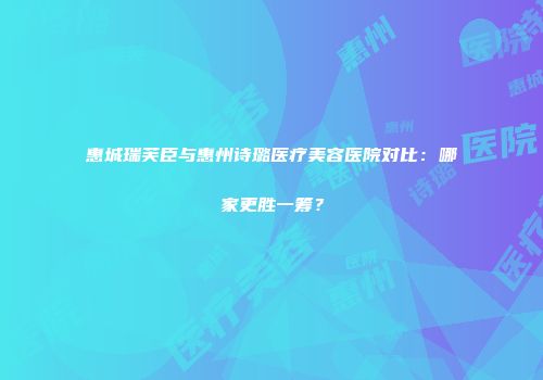 惠城瑞芙臣与惠州诗璐医疗美容医院对比：哪家更胜一筹？