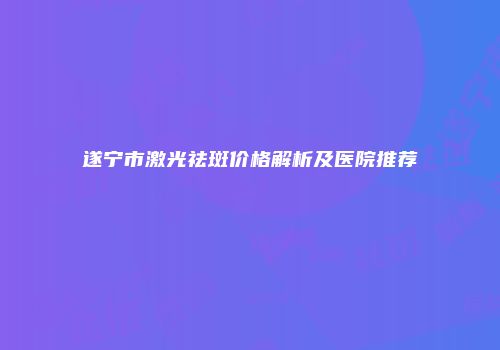 遂宁市激光祛斑价格解析及医院推荐