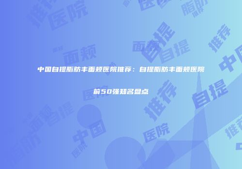 中国自提脂肪丰面颊医院推荐：自提脂肪丰面颊医院前50强知名盘点