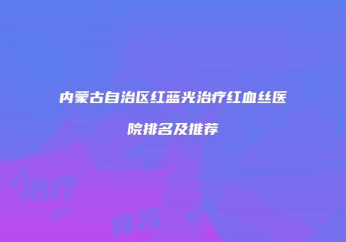 内蒙古自治区红蓝光治疗红血丝医院排名及推荐