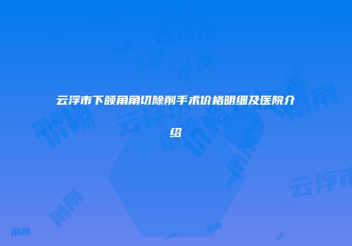 云浮市下颌角角切除削手术价格明细及医院介绍