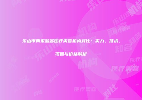 乐山市两家知名医疗美容机构对比：实力、技术、项目与价格解析