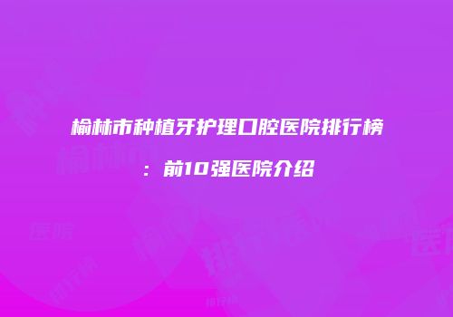 榆林市种植牙护理口腔医院排行榜：前10强医院介绍