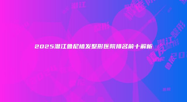 2025潜江鲁尼植发整形医院排名前十解析