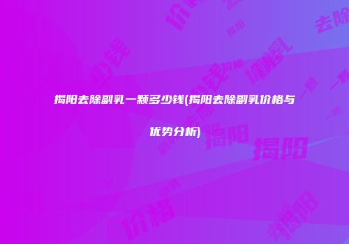 揭阳去除副乳一颗多少钱(揭阳去除副乳价格与优势分析)