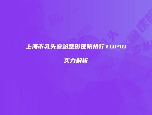 上海市乳头变粉整形医院排行TOP10实力解析