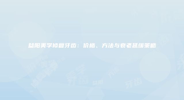 益阳美学修复牙齿：价格、方法与衰老延缓策略
