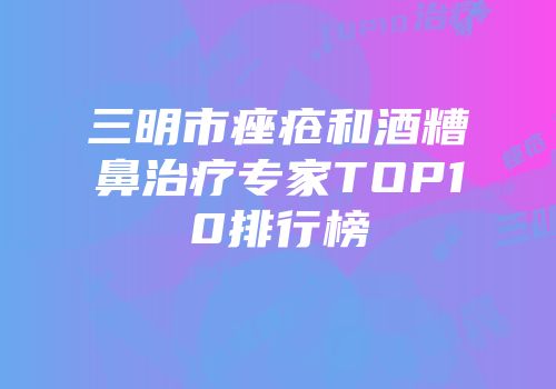 三明市痤疮和酒糟鼻治疗专家TOP10排行榜