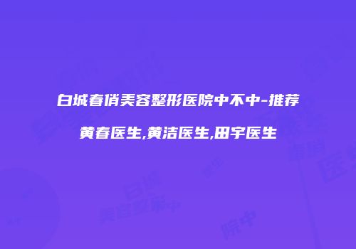 白城春俏美容整形医院中不中-推荐黄春医生,黄洁医生,田宇医生
