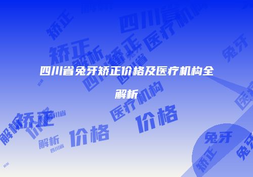 四川省兔牙矫正价格及医疗机构全解析