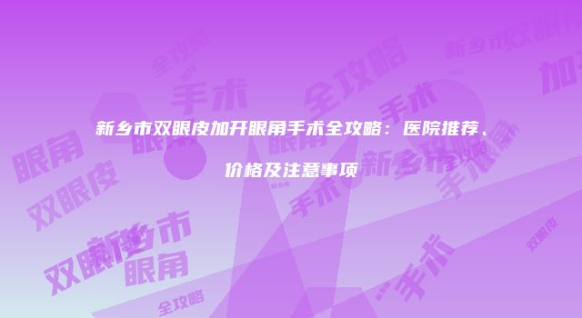 新乡市双眼皮加开眼角手术全攻略：医院推荐、价格及注意事项