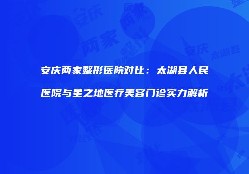 安庆两家整形医院对比：太湖县人民医院与星之地医疗美容门诊实力解析