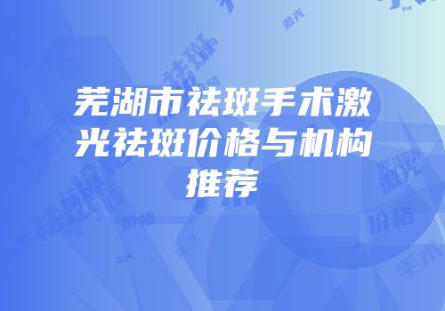 芜湖市祛斑手术激光祛斑价格与机构推荐
