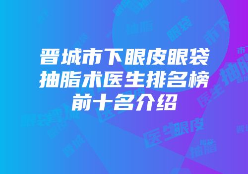 晋城市下眼皮眼袋抽脂术医生排名榜前十名介绍