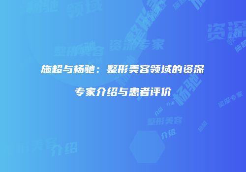 施超与杨驰：整形美容领域的资深专家介绍与患者评价