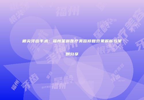 根尖牙齿手术：福州星龄医疗美容修复效果解析与案例分享