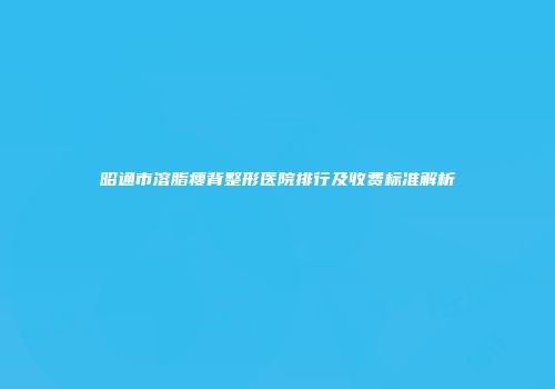 昭通市溶脂瘦背整形医院排行及收费标准解析