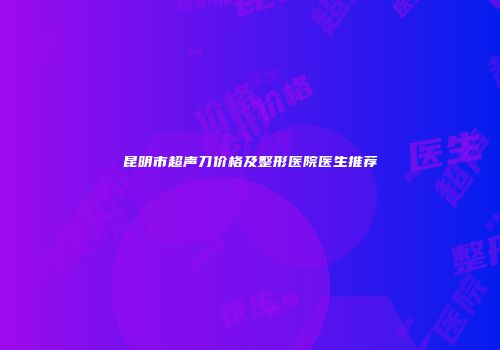 昆明市超声刀价格及整形医院医生推荐