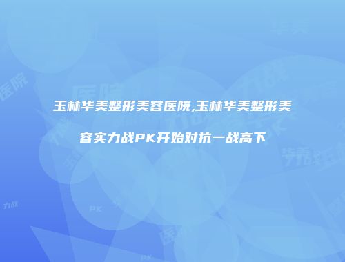玉林华美整形美容医院,玉林华美整形美容实力战PK开始对抗一战高下