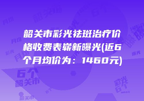 韶关市彩光祛斑治疗价格收费表崭新曝光(近6个月均价为：1460元)