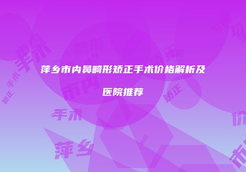 萍乡市内鼻畸形矫正手术价格解析及医院推荐
