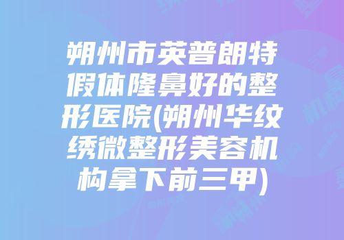 朔州市英普朗特假体隆鼻好的整形医院(朔州华纹绣微整形美容机构拿下前三甲)