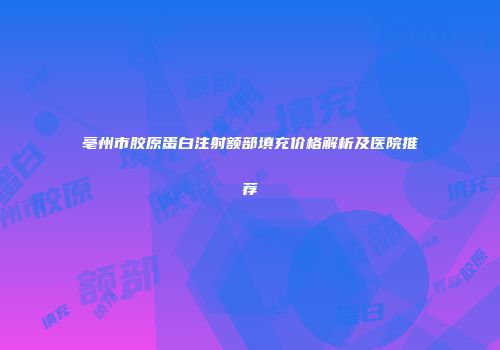 亳州市胶原蛋白注射额部填充价格解析及医院推荐