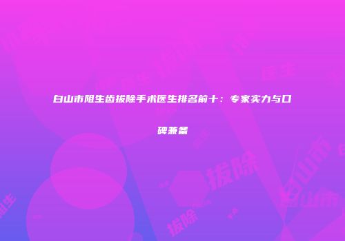 白山市阻生齿拔除手术医生排名前十：专家实力与口碑兼备