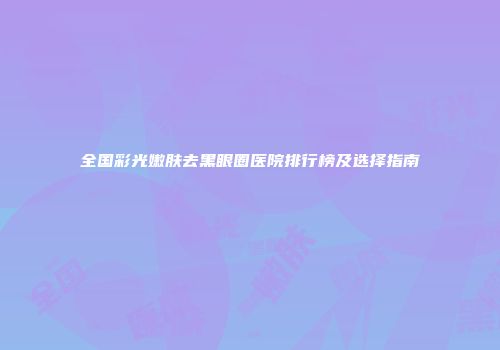 全国彩光嫩肤去黑眼圈医院排行榜及选择指南