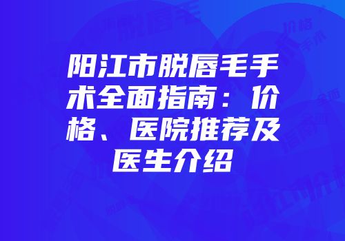 阳江市脱唇毛手术全面指南：价格、医院推荐及医生介绍