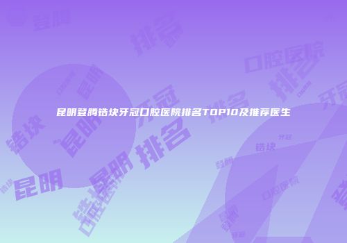 昆明登腾锆块牙冠口腔医院排名TOP10及推荐医生