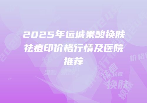 2025年运城果酸换肤祛痘印价格行情及医院推荐