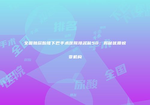 全国玻尿酸隆下巴手术医院排名前50：揭秘优质蜕变机构