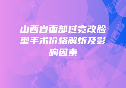 山西省面部过宽改脸型手术价格解析及影响因素