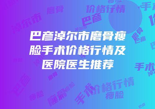 巴彦淖尔市磨骨瘦脸手术价格行情及医院医生推荐