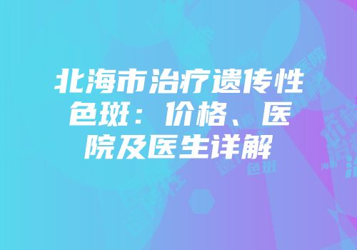 北海市治疗遗传性色斑：价格、医院及医生详解