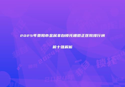 2025年贵阳市金属非自锁托槽矫正医院排行榜前十强解析