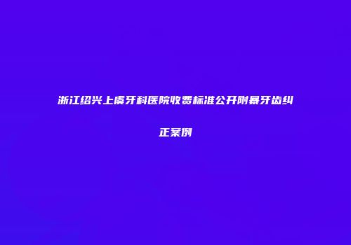 浙江绍兴上虞牙科医院收费标准公开附暴牙齿纠正案例