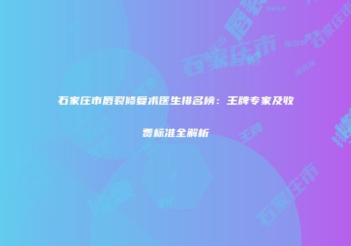石家庄市唇裂修复术医生排名榜：王牌专家及收费标准全解析