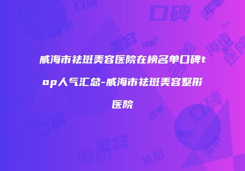 威海市祛斑美容医院在榜名单口碑top人气汇总-威海市祛斑美容整形医院