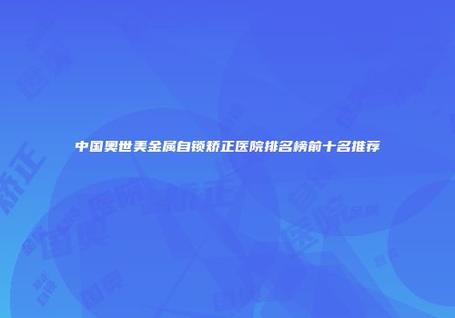 中国奥世美金属自锁矫正医院排名榜前十名推荐