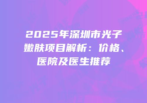 2025年深圳市光子嫩肤项目解析：价格、医院及医生推荐