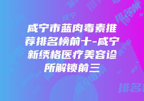 咸宁市蓝肉毒素推荐排名榜前十-咸宁新绣格医疗美容诊所解锁前三